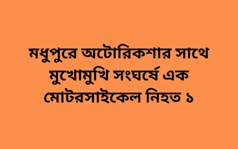 মধুপুরে অটোরিকশার সাথে মুখোমুখি সংঘর্ষে এক মোটরসাইকেল নিহত ১